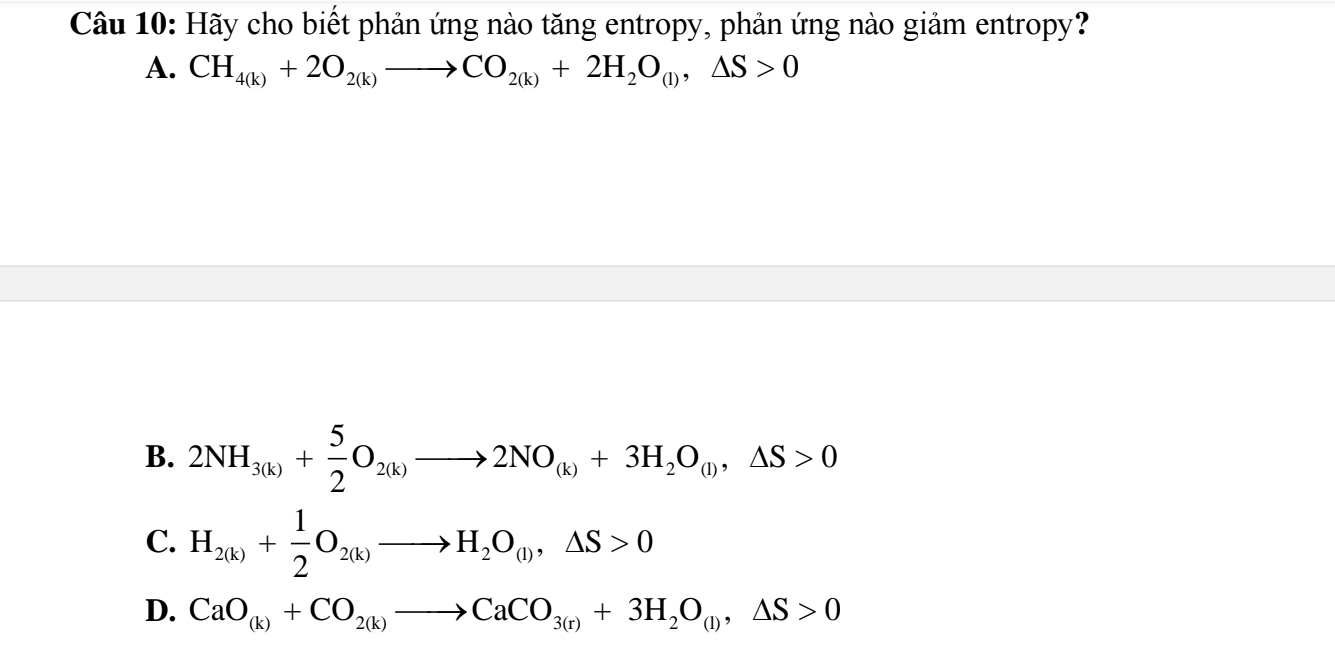 Hãy cho biết phản ứng nào tăng entropy, phản ứng nào giảm entropy?
A. CH_4(k)+2O_2(k)to CO_2(k)+2H_2O_(l), △ S>0
B. 2NH_3(k)+ 5/2 O_2(k)to 2NO_(k)+3H_2O_(l), △ S>0
C. H_2(k)+ 1/2 O_2(k)to H_2O_(l), △ S>0
D. CaO_(k)+CO_2(k)to CaCO_3(r)+3H_2O_(l), △ S>0