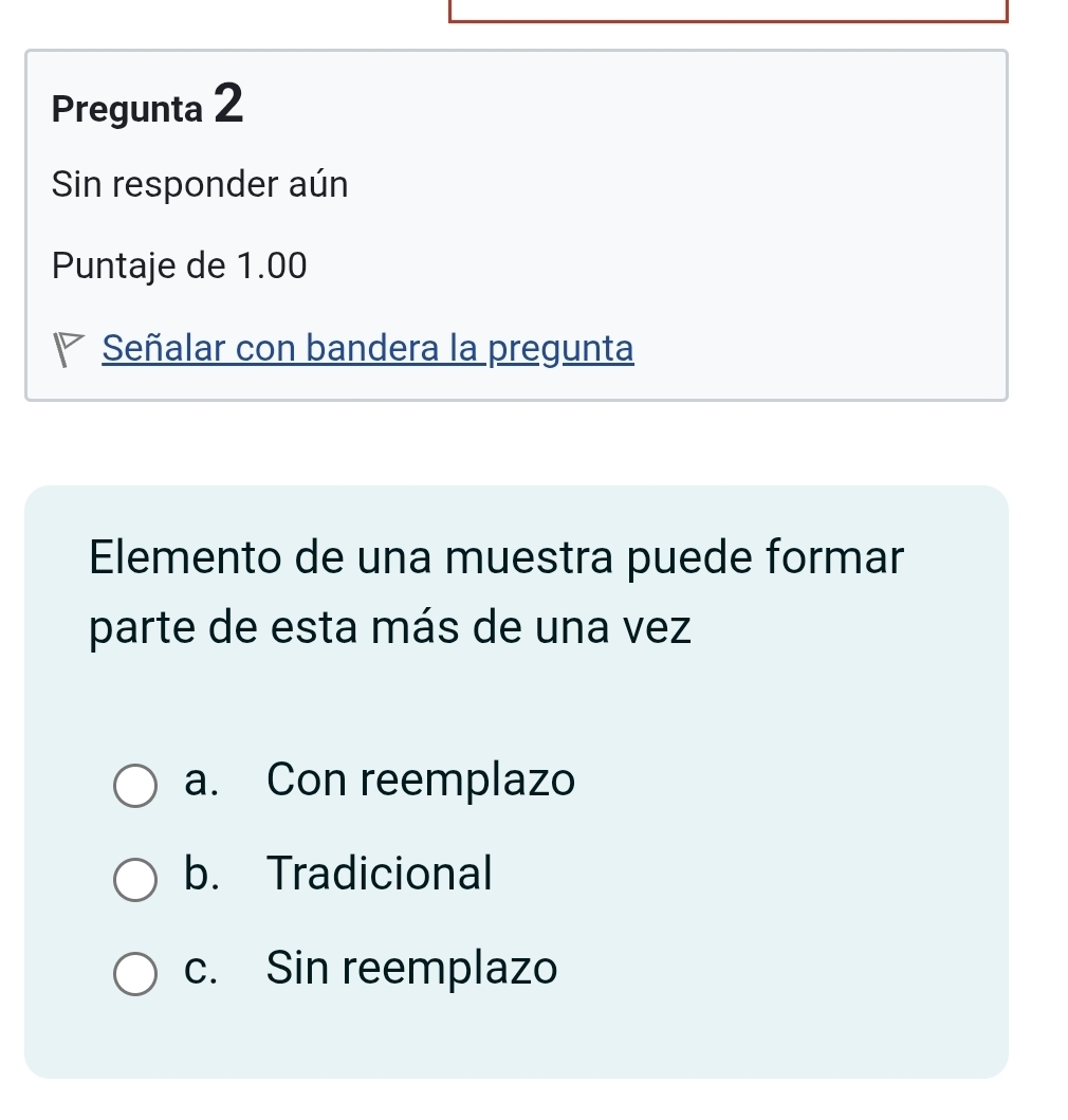 Pregunta 2
Sin responder aún
Puntaje de 1.00
Señalar con bandera la pregunta
Elemento de una muestra puede formar
parte de esta más de una vez
a. Con reemplazo
b. Tradicional
c. Sin reemplazo