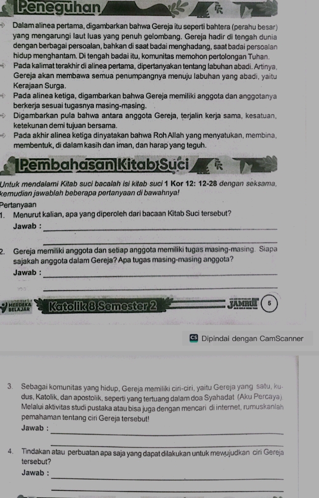 Peneguhan
Dalam alinea pertama, digambarkan bahwa Gereja itu seperti bahtera (perahu besar)
yang mengarungi laut luas yang penuh gelombang. Gereja hadir di tengah dunia
dengan berbagai persoalan, bahkan di saat badai menghadang, saat badai persoalan
hidup menghantam. Di tengah badai itu, komunitas memohon pertolongan Tuhan.
Pada kalimat terakhir di alinea pertama, dipertanyakan tentang labuhan abadi. Artinya,
Gereja akan membawa semua penumpangnya menuju labuhan yang abadi, yaitu
Kerajaan Surga.
Pada alinea ketiga, digambarkan bahwa Gereja memiliki anggota dan anggotanya
berkerja sesuai tugasnya masing-masing.
Digambarkan pula bahwa antara anggota Gereja, terjalin kerja sama, kesatuan,
ketekunan demi tujuan bersama.
Pada akhir alinea ketiga dinyatakan bahwa Roh Allah yang menyatukan, membina,
membentuk, di dalam kasih dan iman, dan harap yang teguh.
Pembahasan Kitab Suci
Untuk mendalami Kitab suci bacalah isi kitab suci 1 Kor 12: 12-28 dengan seksama,
kemudian jawablah beberapa pertanyaan di bawahnya!
Pertanyaan
1. Menurut kalian, apa yang diperoleh dari bacaan Kitab Suci tersebut?
Jawab :_
_
2. Gereja memiliki anggota dan setiap anggota memiliki tugas masing-masing. Siapa
sajakah anggota dalam Gereja? Apa tugas masing-masing anggota?
Jawab :_
_
MERDEKA Katolik 8 Semester 2 JAMB ( 5
BELAJAR
Dipindai dengan CamScanner
3. Sebagai komunitas yang hidup, Gereja memiliki ciri-ciri, yaitu Gereja yang satu, ku-
dus, Katolik, dan apostolik, seperti yang tertuang dalam doa Syahadat (Aku Percaya).
Melalui aktivitas studi pustaka atau bisa juga dengan mencari di internet, rumuskanlah
pemahaman tentang ciri Gereja tersebut!
_
Jawab :
_
4. Tindakan atau perbuatan apa saja yang dapat dilakukan untuk mewujudkan ciri Gereja
tersebut?
_
Jawab :
_