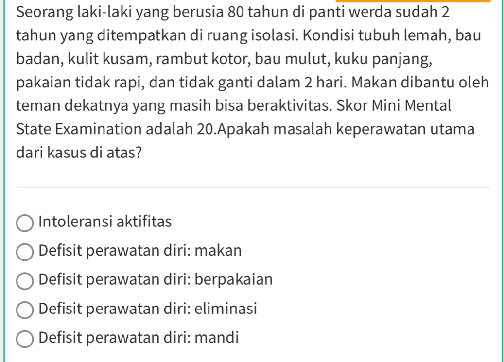 Seorang laki-laki yang berusia 80 tahun di panti werda sudah 2
tahun yang ditempatkan di ruang isolasi. Kondisi tubuh lemah, bau
badan, kulit kusam, rambut kotor, bau mulut, kuku panjang,
pakaian tidak rapi, dan tidak ganti dalam 2 hari. Makan dibantu oleh
teman dekatnya yang masih bisa beraktivitas. Skor Mini Mental
State Examination adalah 20.Apakah masalah keperawatan utama
dari kasus di atas?
Intoleransi aktifitas
Defisit perawatan diri: makan
Defisit perawatan diri: berpakaian
Defisit perawatan diri: eliminasi
Defisit perawatan diri: mandi