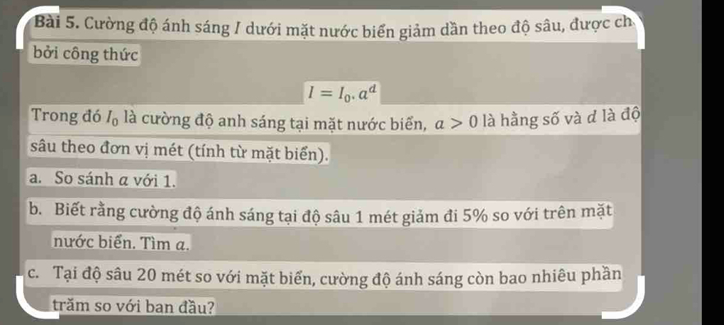 Cường độ ánh sáng / dưới mặt nước biển giảm dần theo độ sâu, được ch 
bởi công thức
I=I_0.a^d
Trong đó I_0 , là cường độ anh sáng tại mặt nước biển, a>0 là hằng số và d là độ 
sâu theo đơn vị mét (tính từ mặt biển). 
a. So sánh α với 1. 
b. Biết rằng cường độ ánh sáng tại độ sâu 1 mét giảm đi 5% so với trên mặt 
nước biển. Tìm a. 
c. Tại độ sâu 20 mét so với mặt biển, cường độ ánh sáng còn bao nhiêu phần 
trăm so với ban đầu?