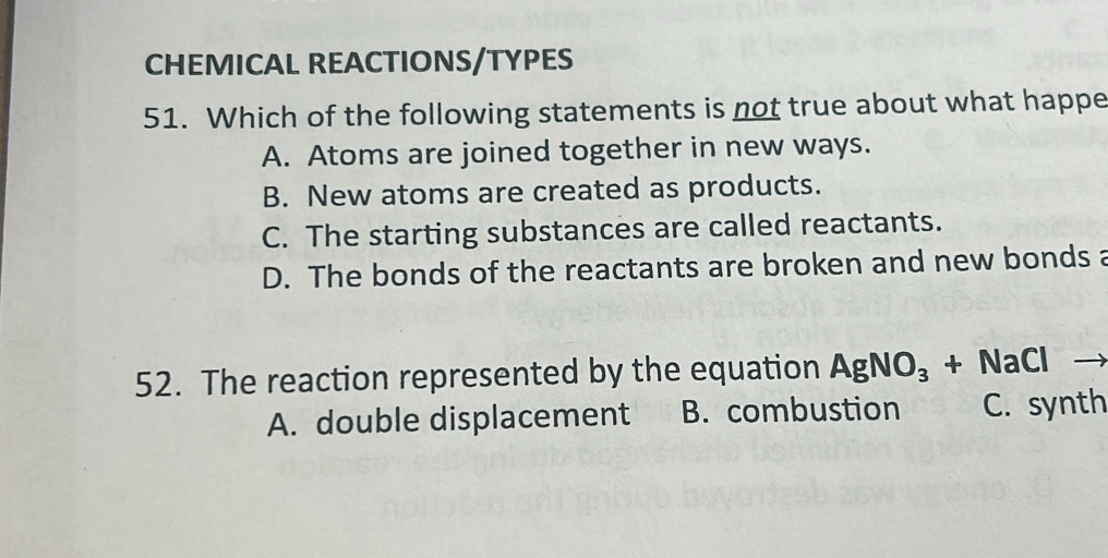 CHEMICAL REACTIONS/TYPES
51. Which of the following statements is not true about what happe
A. Atoms are joined together in new ways.
B. New atoms are created as products.
C. The starting substances are called reactants.
D. The bonds of the reactants are broken and new bonds a
52. The reaction represented by the equation AgNO_3+NaCl _ -
A. double displacement B. combustion C. synth