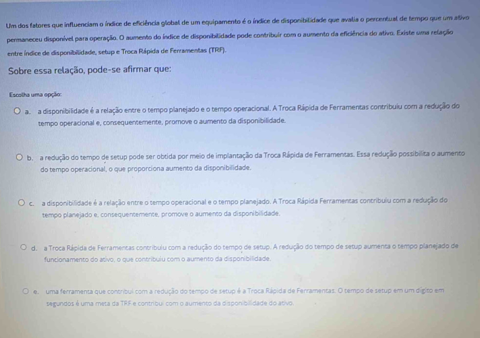 Um dos fatores que influenciam o índice de eficiência global de um equipamento é o índice de disponibilidade que avalia o percentual de tempo que um ativo
permaneceu disponível para operação. O aumento do índice de disponibilidade pode contribuir com o aumento da eficiência do ativo. Existe uma relação
entre índice de disponibilidade, setup e Troca Rápida de Ferramentas (TRF).
Sobre essa relação, pode-se afirmar que:
Escolha uma opção:
a n a disponibilidade é a relação entre o tempo planejado e o tempo operacional. A Troca Rápida de Ferramentas contribuiu com a redução do
tempo operacional e, consequentemente, promove o aumento da disponibilidade.
b  a redução do tempo de setup pode ser obtida por meio de implantação da Troca Rápida de Ferramentas. Essa redução possibilita o aumento
do tempo operacional, o que proporciona aumento da disponibilidade.
c. a disponibilidade é a relação entre o tempo operacional e o tempo planejado. A Troca Rápida Ferramentas contribuiu com a redução do
tempo planejado e, consequentemente, promove o aumento da disponibilidade.
d. a Troca Rápida de Ferramentas contribuiu com a redução do tempo de setup. A redução do tempo de setup aumenta o tempo planejado de
funcionamento do ativo, o que contribuiu com o aumento da disponibilidade.
e uma ferramenta que contribui com a redução do tempo de setup é a Troca Rápida de Ferramentas. O tempo de setup em um dígito em
segundos é uma meta da TRF e contríbui com o aumento da disponibilidade do ativo.