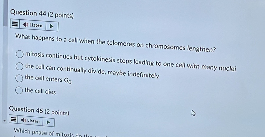 Listen
What happens to a cell when the telomeres on chromosomes lengthen?
mitosis continues but cytokinesis stops leading to one cell with many nuclei
the cell can continually divide, maybe indefinitely
the cell enters G_0
the cell dies
Question 45 (2 points)
Listen
Which phase of mitosis do th