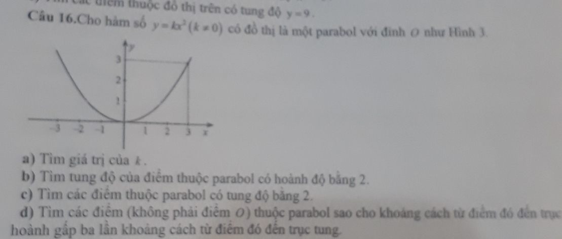 Các tiêm thuộc đồ thị trên có tung độ y=9. 
Câu 16.Cho hàm số y=kx^2(k!= 0) có đồ thị là một parabol với đinh 0 như Hình 3. 
a) Tìm giá trị của k. 
b) Tìm tung độ của điểm thuộc parabol có hoành độ bằng 2. 
c) Tìm các điêm thuộc parabol có tung độ băng 2. 
d) Tìm các điểm (không phải điểm 0) thuộc parabol sao cho khoảng cách từ điểm đó đến trục 
hoành gấp ba lần khoảng cách từ điểm đó đến trục tung.