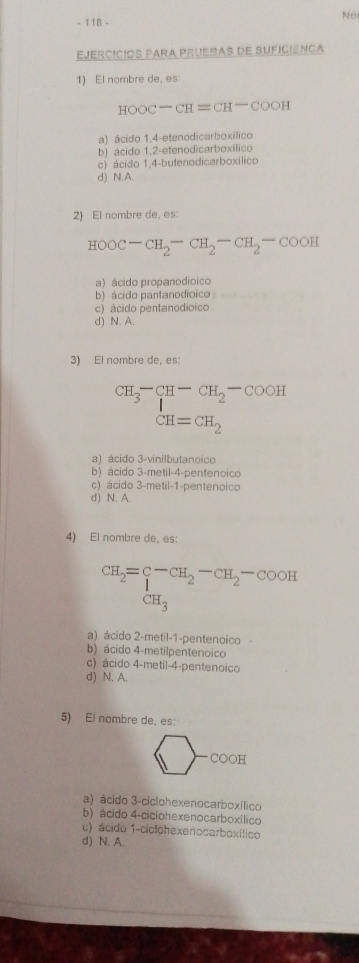 No
- 118 -
EjercíCiOs PARA PRUESas de SUficiénca
1) El nombre de, es
HOOC-CH=CH-COOH
a) ácido 1, 4 -etenodicarboxílico
b) ácido 1, 2 -etenodicarboxílico
c) ácido 1, 4 -butenodicarboxílico
d) N.A.
2) El nombre de, es:
HOOC-CH_2-CH_2-CH_2-COOH
a) ácido propanodioico
b) ácido pantanodioico
c) ácido pentanodioico
d) N. A.
3) El nombre de, es:
CH_3-CH-CH_2-COOH
CH=CH_2
a) ácido 3 -vinilbutanoico
b) ácido 3 -metil -4 -pentenoico
c) ácido 3 -metil -1 -pentenoico
d) N. A.
4) El nombre de, es:
CH_2=beginarrayr cH_2-CH_2-COOH
CH_3
a) ácido 2 -metil -1 -pentenoico
b) ácido 4 -metilpentenoico
c) ácido 4 -metil -4 -pentenoico
d) N. A.
5) El nombre de, es:
CO○H
a) ácido 3 -ciclohexenocarboxílico
b) ácido 4-ciciohexenocarboxílico
c) ácido 1 -ciclohexenocarboxílico
d) N. A.