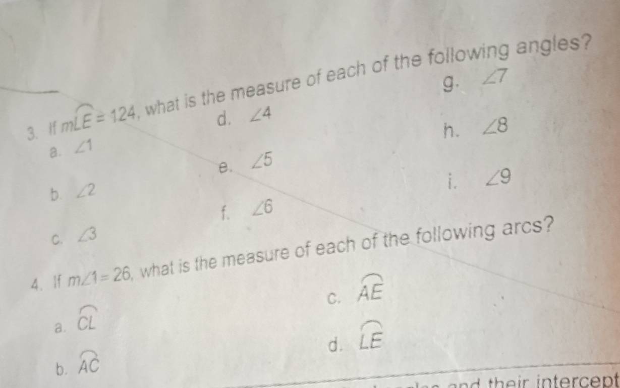 g. ∠ 7
3. If mwidehat LE=124 , what is the measure of each of the follow
angles
d. ∠ 4
h. ∠ 8
a. ∠ 1
B. ∠ 5
b. ∠ 2
i. ∠ 9
f.
C. ∠ 3 ∠ 6
4. If m∠ 1=26 , what is the measure of each of the following arcs?
C. widehat AE
a. widehat CL
d. widehat LE
b. widehat AC
and th eir intercep