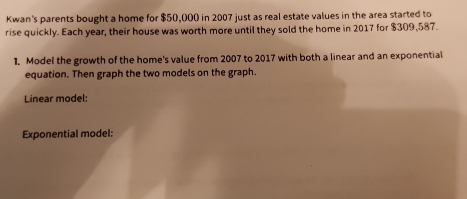 Kwan's parents bought a home for $50,000 in 2007 just as real estate values in the area started to 
rise quickly. Each year, their house was worth more until they sold the home in 2017 for $309,587. 
1. Model the growth of the home's value from 2007 to 2017 with both a linear and an exponential 
equation. Then graph the two models on the graph. 
Linear model: 
Exponential model: