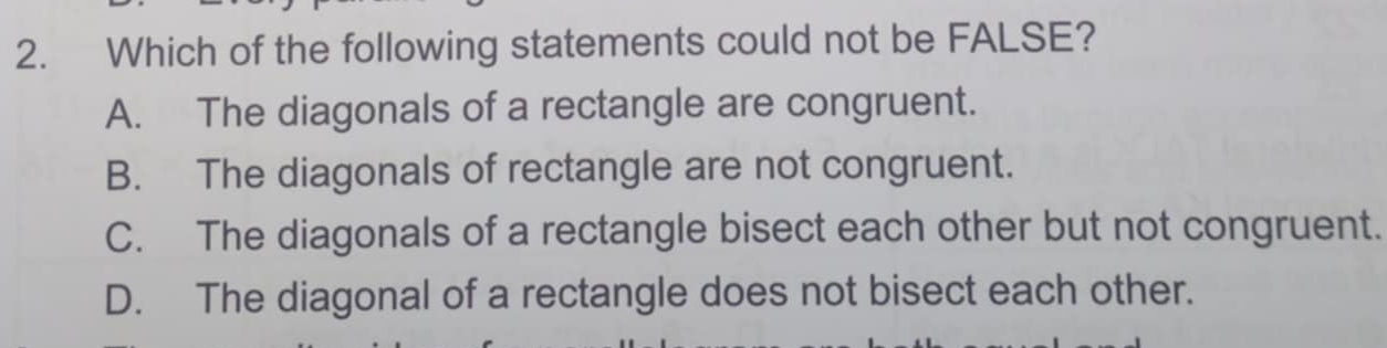 Which of the following statements could not be FALSE?
A. The diagonals of a rectangle are congruent.
B. The diagonals of rectangle are not congruent.
C. The diagonals of a rectangle bisect each other but not congruent.
D. The diagonal of a rectangle does not bisect each other.