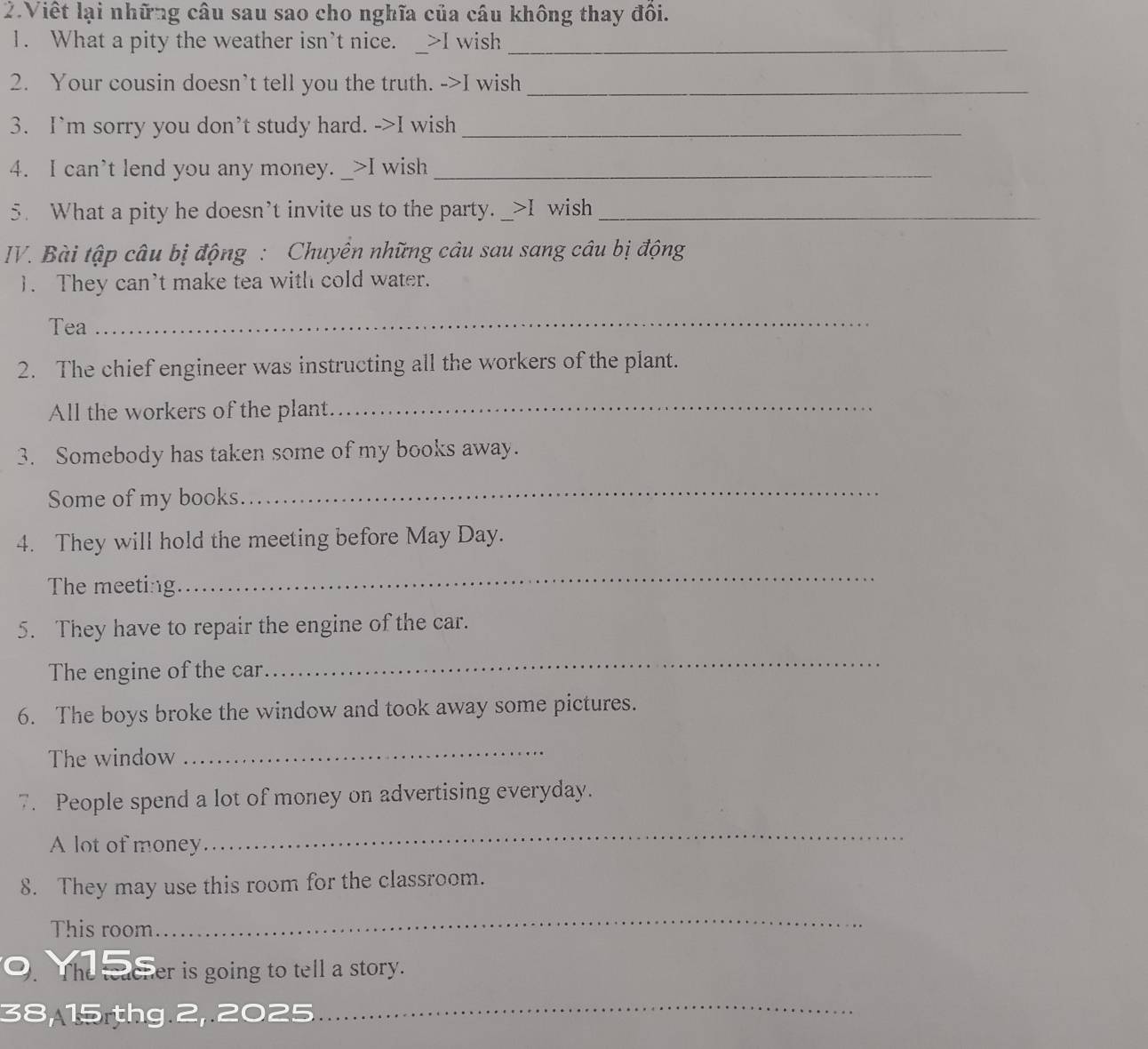 Viết lại những câu sau sao cho nghĩa của câu không thay đồi. 
1. What a pity the weather isn’t nice. _>I wish_ 
2. Your cousin doesn’t tell you the truth. ->I wish_ 
3. I’m sorry you don’t study hard. ->I wish_ 
4. I can’t lend you any money. >I wish_ 
5. What a pity he doesn’t invite us to the party. _>I wish_ 
IV. Bài tập câu bị động : Chuyên những câu sau sang câu bị động 
1. They can’t make tea with cold water. 
Tea 
_ 
2. The chief engineer was instructing all the workers of the plant. 
All the workers of the plant._ 
3. Somebody has taken some of my books away. 
Some of my books 
_ 
4. They will hold the meeting before May Day. 
The meeting 
_ 
5. They have to repair the engine of the car. 
The engine of the car 
_ 
6. The boys broke the window and took away some pictures. 
The window 
_ 
7. People spend a lot of money on advertising everyday. 
A lot of money 
_ 
8. They may use this room for the classroom. 
This room 
_ 
The teacher is going to tell a story. 
38, 15 thg 2, 2025 
_