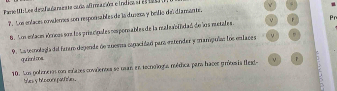 Parte III: Lee detalladamente cada afirmación e indica si es falsa P. 
7. Los enlaces covalentes son responsables de la dureza y brillo del diamante. F 
8. Los enlaces iónicos son los principales responsables de la maleabilidad de los metales. F Pr 
9. La tecnología del futuro depende de nuestra capacidad para entender y manipular los enlaces F 
químicos. 
10. Los polímeros con enlaces covalentes se usan en tecnología médica para hacer prótesis flexi- F σ 
bles y biocompatibles.