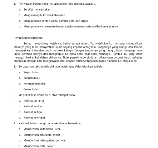 Pernyataan berikut yang merupakan ciri teks deskripsi adalah ...
a. Bersifat menceritakan
b. Mengandung bukti dan kebenaran
c. Menggunakan contoh, fakta, gambar peta, dan angka
d. Menggambarkan sesuatu dengan sejelas-jelasnya serta melibatkan alat indra
Perhatikan teks berikut
Setiap memandang wajahnya, hatiku terasa teduh. Ya, wajah ibu ku memang meneduhkan.
Matanya yang bulat menyiratkan kasih sayang kepada orang lain. Tangannya yang mungil dan lembut
mengajari kami berjalan untuk pertama kaliinya. Dengan tangannya yang mungil, ibuku menyuapi kami
untuk pertama kalinya dan menghapus air mata kami saat kamii menangis. Rambut ibu yang indah
menggambarkan keindahan pikirannya. Tidak pernah terbersit dalam pikirannyan berbuat buruk terhadap
orang lain. Dengan bibir mungilnya nasihat-nasihat indah tentang kehidupan mengalir ke telinga kami.
2. Berdasarkan teks deskripsi di atas objek yang dideskripsikan adalah ...
a. Wajah ibuku
b. Tangan ibuku
c. Keramahan ibuku
d. Sosok ibuku
3. Ide pokok teks deskripsi di atas terdapat pada ...
a. Kalimat pertama
b. Kalimat ke dua
c. Kalimat ke tiga
d. Kalimat ke empat
4. Kata teduh dan mungil pada teks di atas bermakna ..
a. Memberikan kedamaian , kecil
b. Memberikan kekuatan , lincah
c. Memberikan kehangatan , gemulai
d. Memberikan cinta, besar