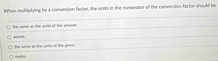 When multiplying by a conversion factor, the units in the numerator of the conversion factor should be
the same as the units of the answer.
atoms.
the same as the units of the given.
moles.