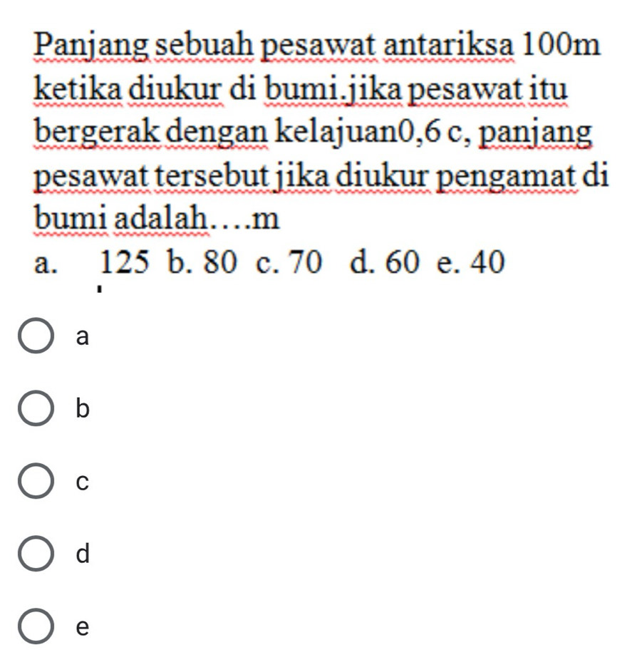 Panjang sebuah pesawat antariksa 100m
ketika diukur di bumi.jika pesawat itu
bergerak dengan kelajuan0, 6 c, panjang
pesawat tersebut jika diukur pengamat di
bumi adalah…m
a. 125 b. 80 c. 70 d. 60 e. 40
a
b
C
d
e