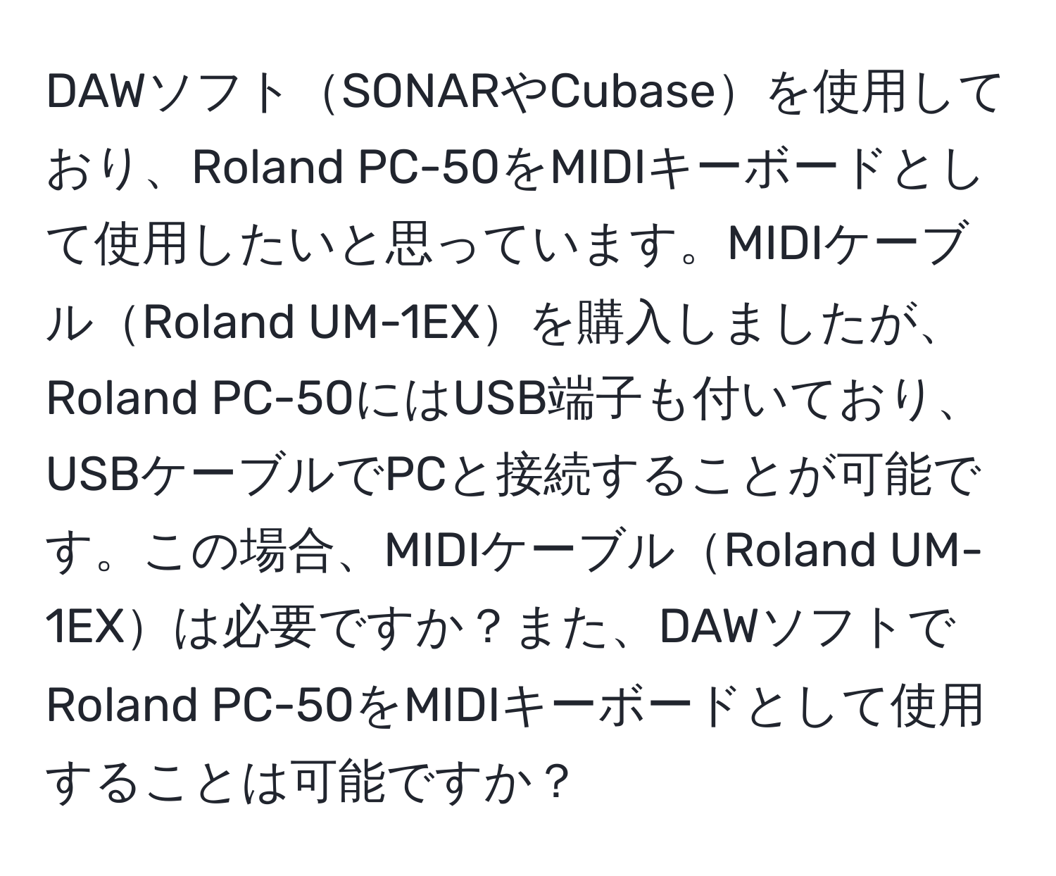 DAWソフトSONARやCubaseを使用しており、Roland PC-50をMIDIキーボードとして使用したいと思っています。MIDIケーブルRoland UM-1EXを購入しましたが、Roland PC-50にはUSB端子も付いており、USBケーブルでPCと接続することが可能です。この場合、MIDIケーブルRoland UM-1EXは必要ですか？また、DAWソフトでRoland PC-50をMIDIキーボードとして使用することは可能ですか？