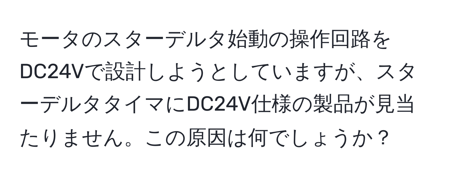 モータのスターデルタ始動の操作回路をDC24Vで設計しようとしていますが、スターデルタタイマにDC24V仕様の製品が見当たりません。この原因は何でしょうか？