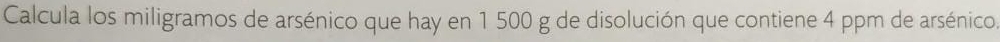Calcula los miligramos de arsénico que hay en 1 500 g de disolución que contiene 4 ppm de arsénico.
