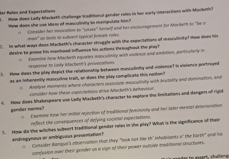 er Roles and Expectations 
. How does Lady Macbeth challenge traditional gender roles in her early interactions with Macbeth? 
How does she use ideas of masculinity to manipulate him? 
Consider her invocation to “unsex" herself and her encouragement for Macbeth to "be a 
man' as tools to subvert typical female roles. 
2. In what ways does Macbeth's character struggle with the expectations of masculinity? How does his 
desire to prove his manhood influence his actions throughout the play? 
Examine how Macbeth equates masculinity with violence and ambition, particularly in 
response to Lady Macbeth's provocations. 
3. How does the play depict the relationship between masculinity and violence? Is vioience portrayed 
as an inherently masculine trait, or does the play complicate this notion? 
Analyse moments where characters associate masculinity with brutality and domination, and 
consider how these expectations drive Macbeth's behaviour. 
4. How does Shakespeare use Lady Macbeth’s character to explore the limitations and dangers of rigid 
gender norms? 
Examine how her initial rejection of traditional femininity and her later mental deterioration 
reflect the consequences of defying societal expectations. 
5. How do the witches subvert traditional gender roles in the play? What is the significance of their 
androgynous or ambiguous presentation? 
Consider Banquo’s observation that they “look not like th° inhabitants O' the Earth” and his 
confusion over their gender as a sign of their power outside traditional structures. 
gen der to assert, challeng