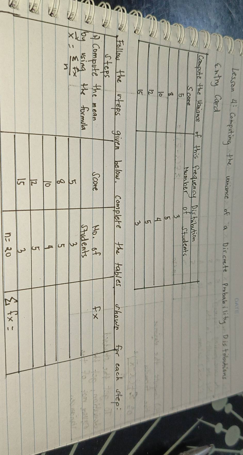 Lesson 4: Computing the vaniance of a Discrete Probability. Distributians 
ontry Card 
Follow the vfeps given below. complete the tables shown for each step: 
steps 
ACompute the mean Score Mo. of fx
by using the formula students
overline x= sumlimits fx/n 
5
3
8
5
10
4
12
5
15
3
n=20
sumlimits fx=