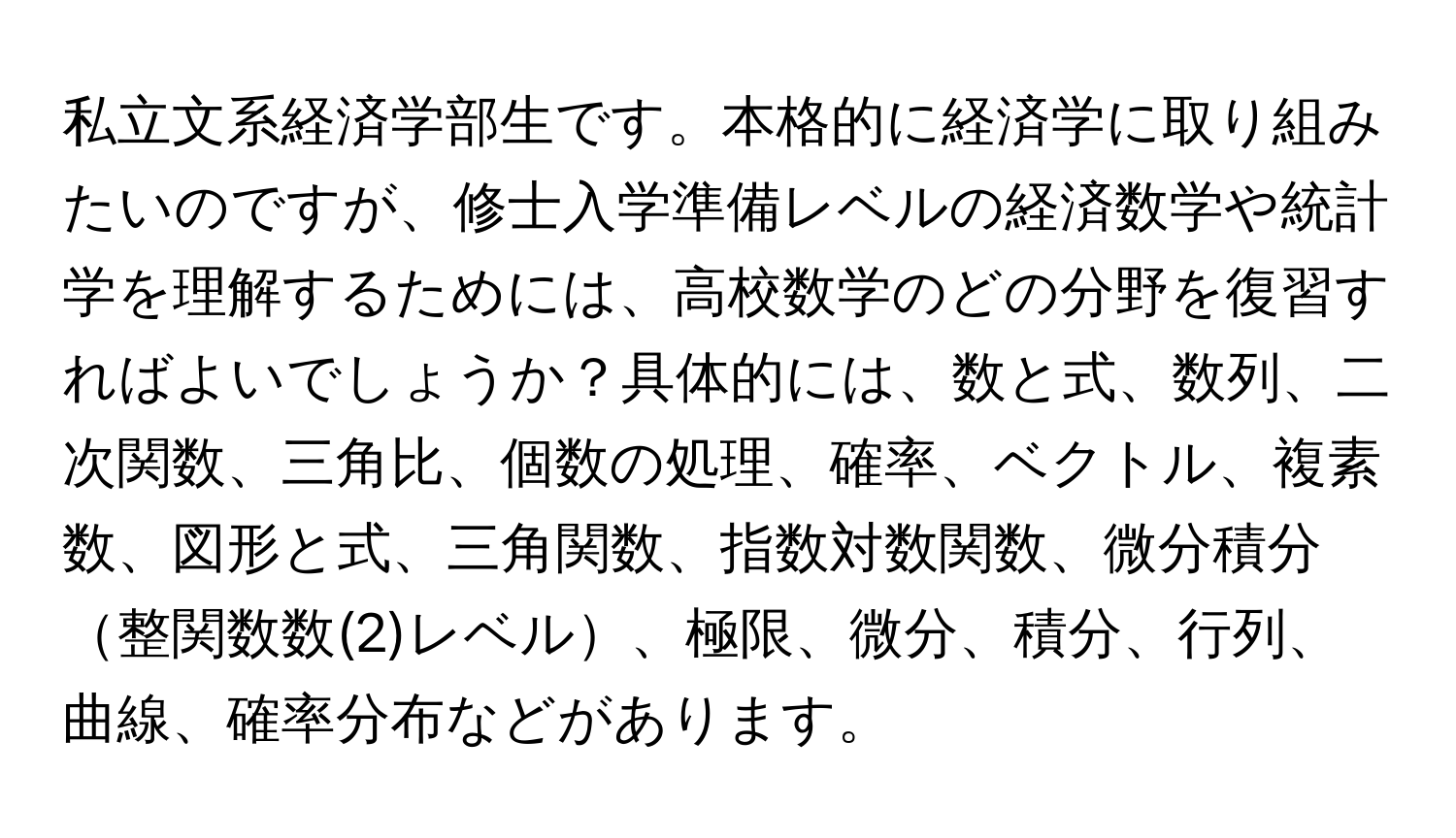 私立文系経済学部生です。本格的に経済学に取り組みたいのですが、修士入学準備レベルの経済数学や統計学を理解するためには、高校数学のどの分野を復習すればよいでしょうか？具体的には、数と式、数列、二次関数、三角比、個数の処理、確率、ベクトル、複素数、図形と式、三角関数、指数対数関数、微分積分整関数数(2)レベル、極限、微分、積分、行列、曲線、確率分布などがあります。