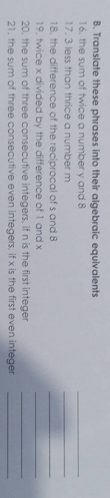 Translate these phrases into their algebraic equivalents 
16. the sum of twice a number y and 8
_ 
17. 3 less than thrice a number m
_ 
18. the difference of the reciprocal of s and 8
_ 
19. twice x divided by the difference of 1 and x
_ 
20. the sum of three consecutive integers, if n is the first integer_ 
21. the sum of three consecutive even integers, if x is the first even integer_