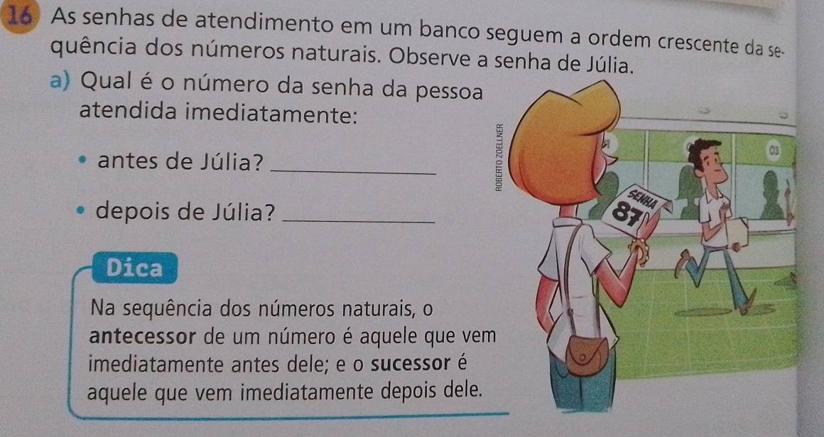 As senhas de atendimento em um banco seguem a ordem crescente da se- 
quência dos números naturais. Observe a senha de Júlia. 
a) Qual é o número da senha da pessoa 
atendida imediatamente: 
antes de Júlia?_ 
depois de Júlia? _ 
Dica 
Na sequência dos números naturais, o 
antecessor de um número é aquele que ve 
imediatamente antes dele; e o sucessor é 
aquele que vem imediatamente depois dele.