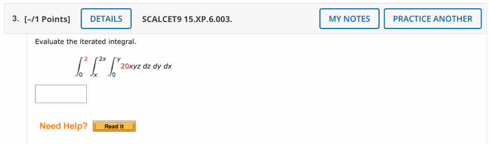 DETAILS SCALCET9 15.XP.6.003. MY NOTES PRACTICE ANOTHER 
Evaluate the iterated integral.
∈t _0^2∈t _x^(2x)∈t _0^y20xyzdzdydx
Need Help? Read It