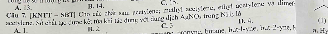 ng nệ số tí lượng to i gh
A. 13. B. 14. C. 15.
Câu 7. [KNTT - S] B1| Cho các chất sau: acetylene; methyl acetylene; ethyl acetylene và dimeth
acetylene. Số chất tạo được kết tủa khi tác dụng với dung dịch AgNO_3 trong NH_3 là
D. 4. (1)
A. 1. B. 2. C. 3.
ee pronyne, butane, but-l-yne, but- 2 -yne, b
a. Hy