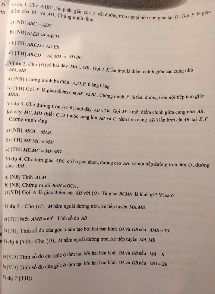 Ví dụ 1. Cho △ ABC , tia phân giác của A cắt đường tròn ngoại tiếp tam giác tại D, Gọi E là giao
4B điểm của BC và AD . Chứng minh rằng
3) |NB|ABC=ADC
b) |NB|△ AEB∈fty △ ACD
c) [TH]AB.CD=AD.EB
d) [TH]AB.CD+AC.BD=AD.BC.
surd i dụ 2. Cho (O)có hai dây MA⊥ MB
MA, MB . Gọi 7, K lần lượt là điểm chính giữa các cung nhỏ
a) [NB] Chứng minh ba điểm A,O,B thắng hàng
b) [TH] Gọi P là giao điểm của AK và B/ . Chứng minh P là tâm đường tròn nội tiếp tam giác
MBA .
Ví dụ 3. Cho đường tròn (O;R) một dây AB<2R</tex>   Gọi M là một điểm chính giữa cung nhỏ AB .
Kẻ dây MC,MD (biết C,D thuộc cung lớn AB và C nằm trên cung AD) lần lượt cắt AB tại E, F
Chứng minh rằng
a) [NB]MCA=MAB
b) [TH]ME.MC=MA^2
c) [TH]ME.MC=MF.MD
Ví dụ 4. Cho tam giác ABC có ba góc nhọn, đường cao AH và nội tiếp đường tròn tâm O, đường
kinh AM .
a) [NB] Tính ACM .
b) [NB] Chứng minh BAH=OCA.
c) | VD] Gọi N là giao điểm của AH với (O). Tứ giác BCMN là hình gì ? Vì sao?
Ví dụ 5 : Cho (O), M nằm ngoài đường tròn, kẻ tiếp tuyến MA,MB
a) [TH] biết AMB=60°. Tính số đo AB
a b) [TH] Tính số đo của góc ở tâm tạo bởi hai bán kính OA và OBnếu AMB=70°
ử Ví dụ 6 [V D 0]: Cho (O), M nằm ngoài đường tròn, kẻ tiếp tuyến MA,MB
a) [VD] Tính số đo của góc ở tâm tạo bởi hai bán kính OA và OBnếu MA=R
b) [VD] Tính số đo của góc ở tâm tạo bởi hai bán kính OA và OBnếu MO=2R
Vi dụ 7 [TH]: