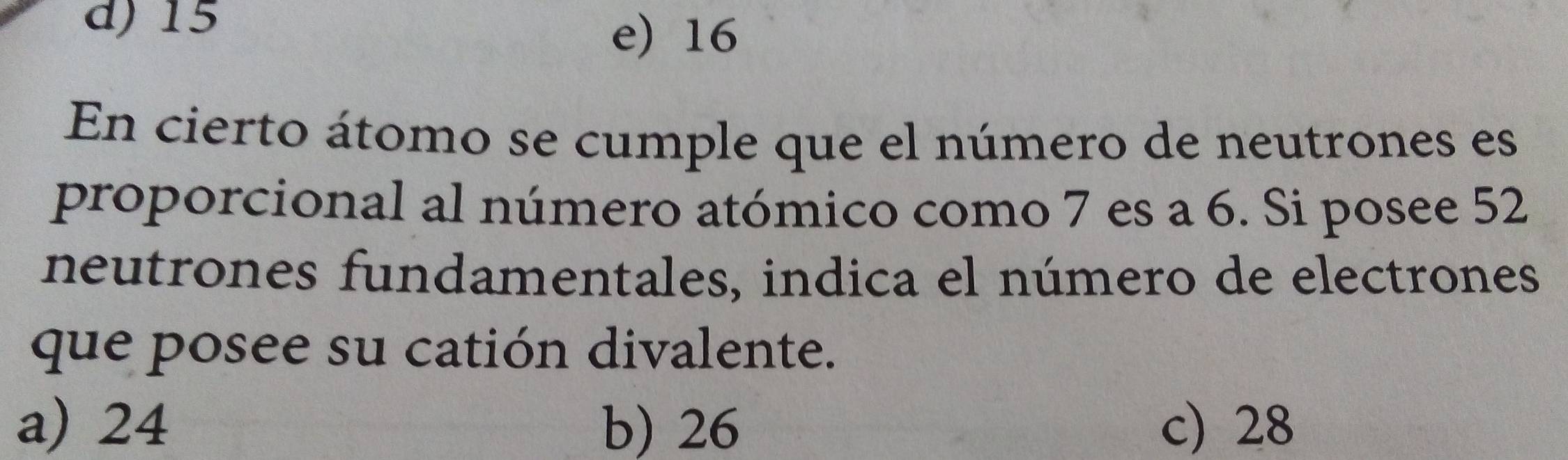 d) 15
e) 16
En cierto átomo se cumple que el número de neutrones es
proporcional al número atómico como 7 es a 6. Si posee 52
neutrones fundamentales, indica el número de electrones
que posee su catión divalente.
a) 24 b) 26 c) 28