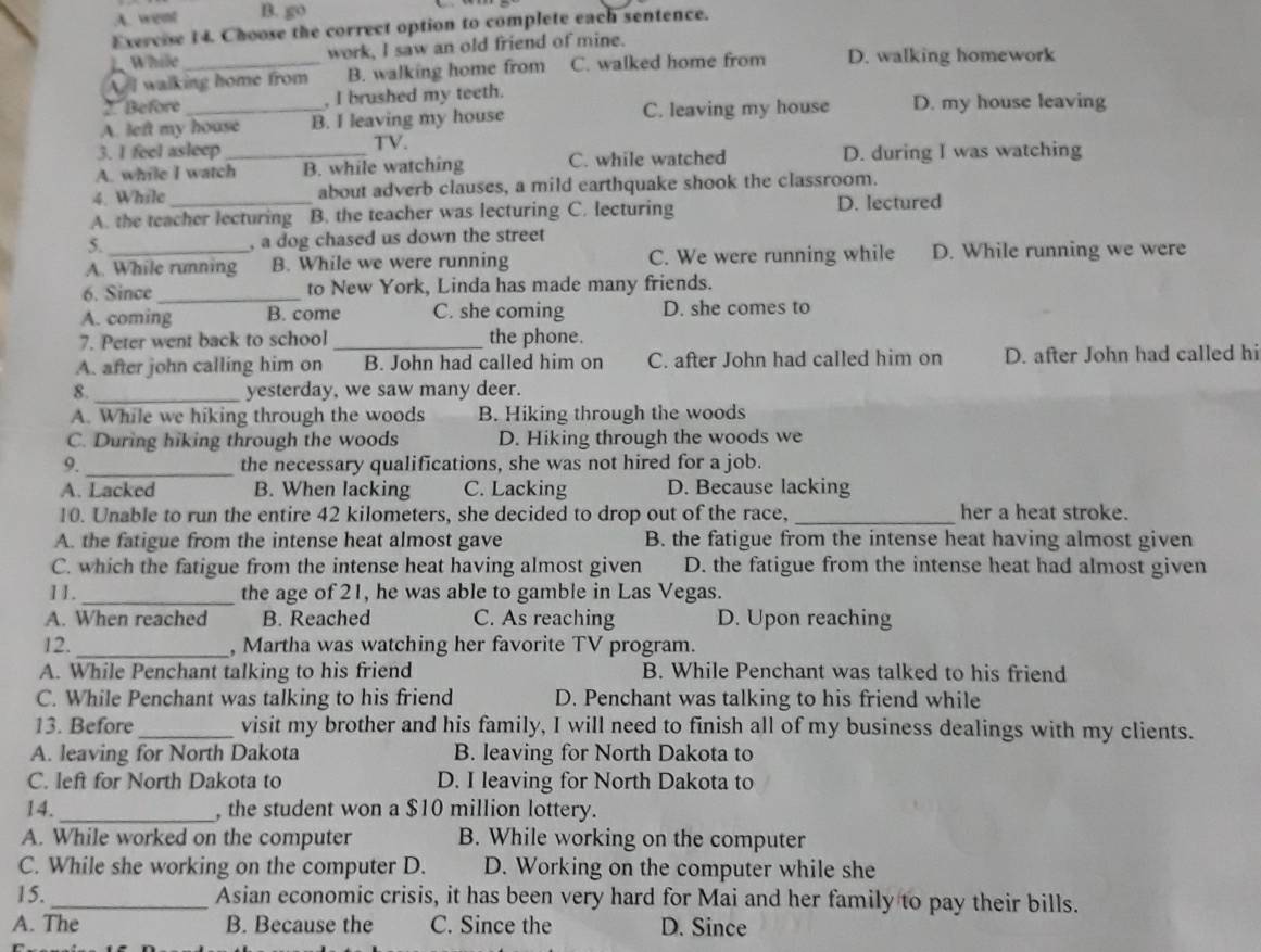 A. went B. go
Exercise 14. Choose the correct option to complete each sentence.
1. While work, I saw an old friend of mine.
A. I walking home from B. walking home from C. walked home from D. walking homework
2.Before , I brushed my teeth.
A. left my house B. I leaving my house C. leaving my house D. my house leaving
3. I feel asleep TV.
A. while I watch_ B. while watching C. while watched D. during I was watching
4. While about adverb clauses, a mild earthquake shook the classroom.
A. the teacher lecturing B. the teacher was lecturing C. lecturing D. lectured
5. , a dog chased us down the street
A. While running B. While we were running C. We were running while D. While running we were
6. Since_ to New York, Linda has made many friends.
A. coming B. come C. she coming D. she comes to
7. Peter went back to school _the phone.
A. after john calling him on B. John had called him on C. after John had called him on D. after John had called hi
8._ yesterday, we saw many deer.
A. While we hiking through the woods B. Hiking through the woods
C. During hiking through the woods D. Hiking through the woods we
9._ the necessary qualifications, she was not hired for a job.
A. Lacked B. When lacking C. Lacking D. Because lacking
10. Unable to run the entire 42 kilometers, she decided to drop out of the race,_ her a heat stroke.
A. the fatigue from the intense heat almost gave B. the fatigue from the intense heat having almost given
C. which the fatigue from the intense heat having almost given D. the fatigue from the intense heat had almost given
11. _the age of 21, he was able to gamble in Las Vegas.
A. When reached B. Reached C. As reaching D. Upon reaching
12. _, Martha was watching her favorite TV program.
A. While Penchant talking to his friend B. While Penchant was talked to his friend
C. While Penchant was talking to his friend D. Penchant was talking to his friend while
13. Before_ visit my brother and his family, I will need to finish all of my business dealings with my clients.
A. leaving for North Dakota B. leaving for North Dakota to
C. left for North Dakota to D. I leaving for North Dakota to
14._ , the student won a $10 million lottery.
A. While worked on the computer B. While working on the computer
C. While she working on the computer D. D. Working on the computer while she
15. _Asian economic crisis, it has been very hard for Mai and her family to pay their bills.
A. The B. Because the C. Since the D. Since