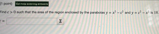 Get help entering answer 
Find c>0 such that the area of the region enclosed by the parabolas y=x^2-c^2 and y=c^2-x^2 is 18.
=□