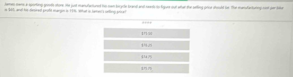 tames owns a sporting goods store. He just manufactured his own bicycle brand and needs to figure out what she selling price should be. The manulacturing soot par bike
is $65, and his desired profit margin is 15%. What is James's selling price?
9990
$75 50
$7625
$7475
$75.75