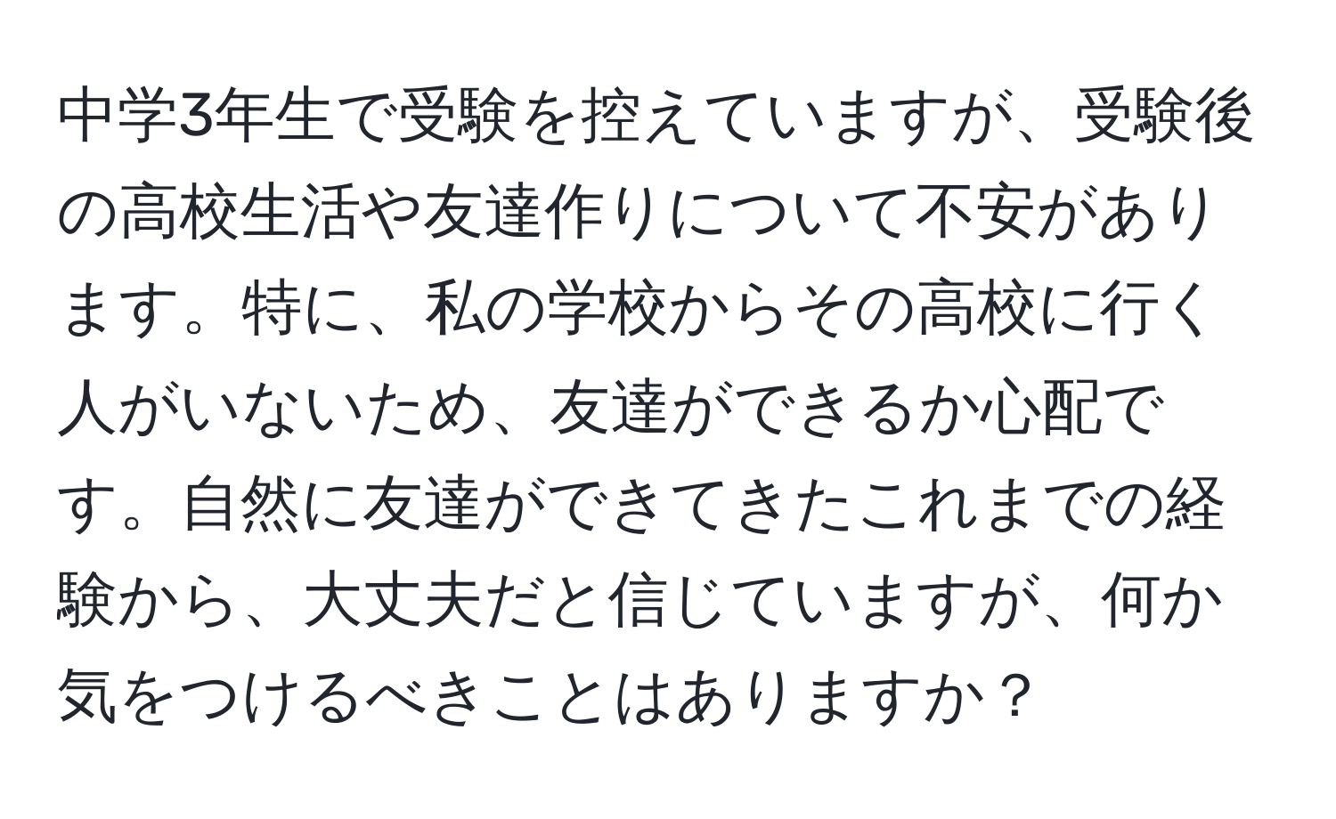 中学3年生で受験を控えていますが、受験後の高校生活や友達作りについて不安があります。特に、私の学校からその高校に行く人がいないため、友達ができるか心配です。自然に友達ができてきたこれまでの経験から、大丈夫だと信じていますが、何か気をつけるべきことはありますか？