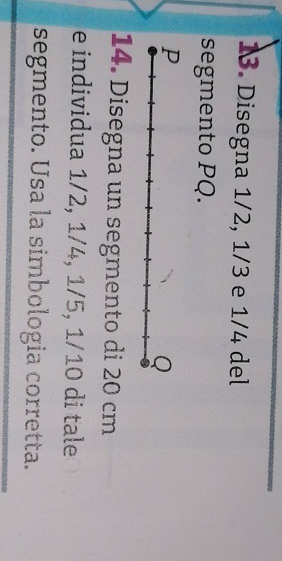 Disegna 1/2, 1/3 e 1/4 del 
segmento PQ. 
14. Disegna un segmento di 20 cm
e individua 1/2, 1/4, 1/5, 1/10 di tale 
segmento. Usa la simbologia corretta.