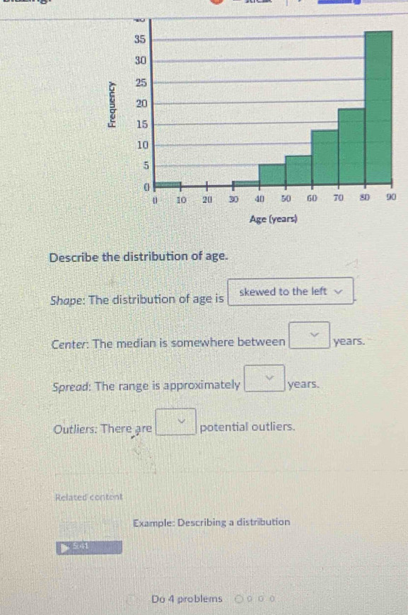 Describe the distribution of age. 
Shøpe: The distribution of age is skewed to the left 
Center: The median is somewhere between □ years. 
Spread: The range is approximately □ years. 
Outliers: There are □ potential outliers. 
Related content 
Example: Describing a distribution 
Do 4 problems