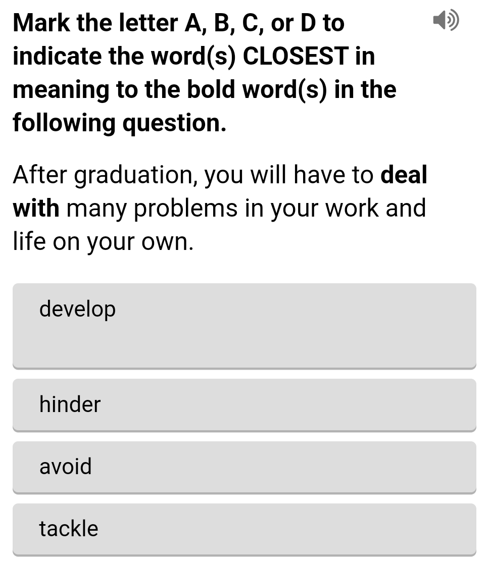 Mark the letter A, B, C, or D to
indicate the word(s) CLOSEST in
meaning to the bold word(s) in the
following question.
After graduation, you will have to deal
with many problems in your work and
life on your own.
develop
hinder
avoid
tackle