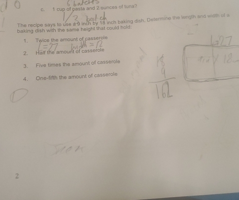1 cup of pasta and 2 ounces of tuna? 
The recipe says to use a 9 inch by 18 inch baking dish. Determine the length and width of a 
baking dish with the same height that could hold: 
1. Twice the amount of casserole 
2. Half the amount of casserole 
3. Five times the amount of casserole 
4. One-fifth the amount of casserole 
2