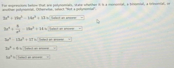 For expressions below that are polynomials, state whether it is a monomial, a binomial, a trinomial, or
another polynomial. Otherwise, select "Not a polynomial".
2x^8+19x^5-14x^3+13 is Select an answer
2x^4+ 8/x^3 -19x^2+14 is Select an answer
3x^4-13x^2+17 is Select an answer
2x^2+6 is Select an answer
5x^3 is Select an answer