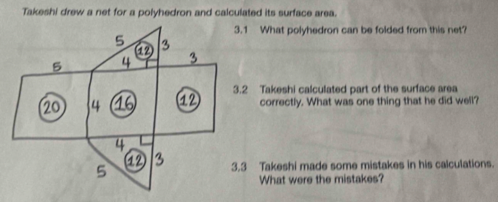 Takeshi drew a net for a polyhedron and calculated its surface area.
What polyhedron can be folded from this net?
akeshi calculated part of the surface area
correctly. What was one thing that he did well?
akeshi made some mistakes in his calculations.
What were the mistakes?