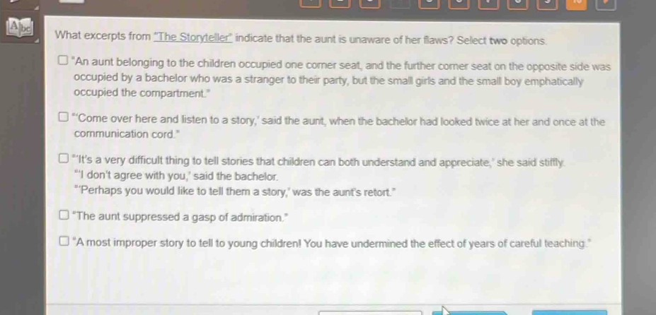 be What excerpts from 'The Storyteller" indicate that the aunt is unaware of her flaws? Select two options.
"An aunt belonging to the children occupied one comer seat, and the further comer seat on the opposite side was
occupied by a bachelor who was a stranger to their party, but the small girls and the small boy emphatically
occupied the compartment.'
“‘Come over here and listen to a story,’ said the aunt, when the bachelor had looked twice at her and once at the
communication cord."
"'It's a very difficult thing to tell stories that children can both understand and appreciate,' she said stiffly
"'I don't agree with you,' said the bachelor.
"'Perhaps you would like to tell them a story,' was the aunt's retort."
“The aunt suppressed a gasp of admiration.”
"A most improper story to tell to young children! You have undermined the effect of years of careful teaching."