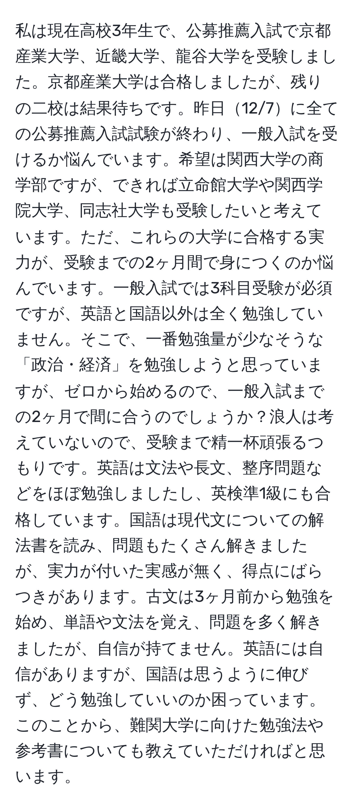 私は現在高校3年生で、公募推薦入試で京都産業大学、近畿大学、龍谷大学を受験しました。京都産業大学は合格しましたが、残りの二校は結果待ちです。昨日12/7に全ての公募推薦入試試験が終わり、一般入試を受けるか悩んでいます。希望は関西大学の商学部ですが、できれば立命館大学や関西学院大学、同志社大学も受験したいと考えています。ただ、これらの大学に合格する実力が、受験までの2ヶ月間で身につくのか悩んでいます。一般入試では3科目受験が必須ですが、英語と国語以外は全く勉強していません。そこで、一番勉強量が少なそうな「政治・経済」を勉強しようと思っていますが、ゼロから始めるので、一般入試までの2ヶ月で間に合うのでしょうか？浪人は考えていないので、受験まで精一杯頑張るつもりです。英語は文法や長文、整序問題などをほぼ勉強しましたし、英検準1級にも合格しています。国語は現代文についての解法書を読み、問題もたくさん解きましたが、実力が付いた実感が無く、得点にばらつきがあります。古文は3ヶ月前から勉強を始め、単語や文法を覚え、問題を多く解きましたが、自信が持てません。英語には自信がありますが、国語は思うように伸びず、どう勉強していいのか困っています。このことから、難関大学に向けた勉強法や参考書についても教えていただければと思います。