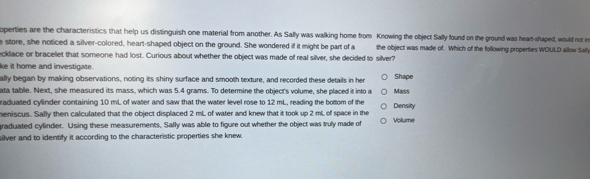 operties are the characteristics that help us distinguish one material from another. As Sally was walking home from Knowing the object Sally found on the ground was heart-shaped, would not in 
e store, she noticed a silver-colored, heart-shaped object on the ground. She wondered if it might be part of a the object was made of. Which of the following properties WOULD allow Sall 
ecklace or bracelet that someone had lost. Curious about whether the object was made of real silver, she decided to silver? 
ke it home and investigate. 
ally began by making observations, noting its shiny surface and smooth texture, and recorded these details in her Shape 
ata table. Next, she measured its mass, which was 5.4 grams. To determine the object's volume, she placed it into a Mass 
raduated cylinder containing 10 mL of water and saw that the water level rose to 12 mL, reading the bottom of the Density 
meniscus. Sally then calculated that the object displaced 2 mL of water and knew that it took up 2 mL of space in the 
graduated cylinder. Using these measurements, Sally was able to figure out whether the object was truly made of Volume 
silver and to identify it according to the characteristic properties she knew.