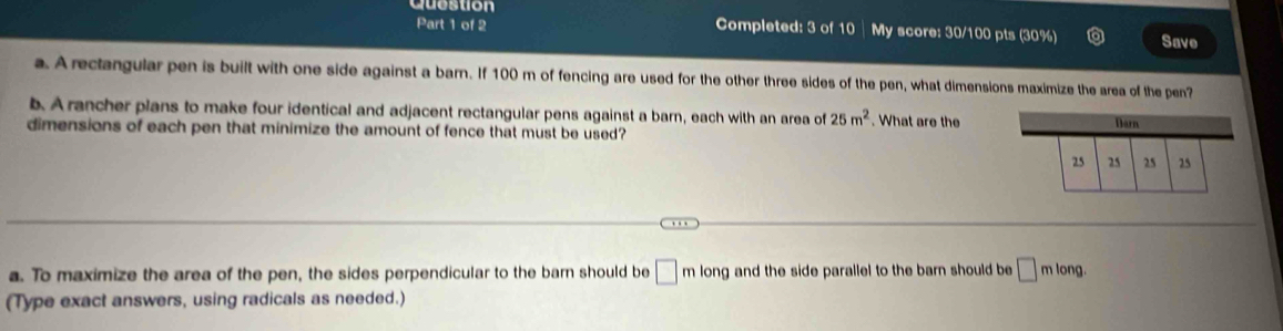 Cuostion 
Part 1 of 2 Completed: 3 of 10 | My score: 30/100 pts (30%) Save 
a. A rectangular pen is built with one side against a barn. If 100 m of fencing are used for the other three sides of the pen, what dimensions maximize the area of the pen? 
b. A rancher plans to make four identical and adjacent rectangular pens against a barn, each with an area of 25m^2
dimensions of each pen that minimize the amount of fence that must be used? . What are the 
a. To maximize the area of the pen, the sides perpendicular to the barn should be □ mlong g and the side parallel to the barn should be □ mlong. 
(Type exact answers, using radicals as needed.)