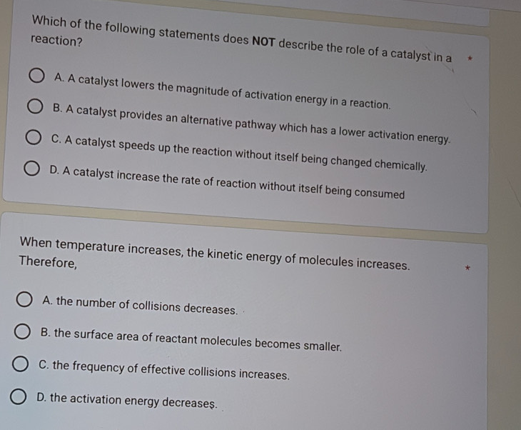 reaction?
Which of the following statements does NOT describe the role of a catalyst in a *
A. A catalyst lowers the magnitude of activation energy in a reaction.
B. A catalyst provides an alternative pathway which has a lower activation energy.
C. A catalyst speeds up the reaction without itself being changed chemically.
D. A catalyst increase the rate of reaction without itself being consumed
When temperature increases, the kinetic energy of molecules increases.
Therefore,
A. the number of collisions decreases.
B. the surface area of reactant molecules becomes smaller.
C. the frequency of effective collisions increases.
D. the activation energy decreases.