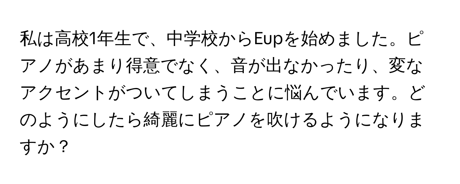 私は高校1年生で、中学校からEupを始めました。ピアノがあまり得意でなく、音が出なかったり、変なアクセントがついてしまうことに悩んでいます。どのようにしたら綺麗にピアノを吹けるようになりますか？