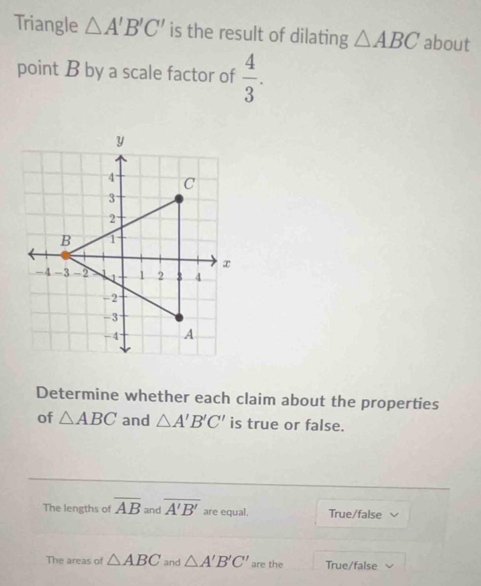 Triangle △ A'B'C' is the result of dilating △ ABC about
point B by a scale factor of  4/3 . 
Determine whether each claim about the properties
of △ ABC and △ A'B'C' is true or false.
The lengths of overline AB and overline A'B' are equal. True/false
The areas of △ ABC and △ A'B'C' are the True/false