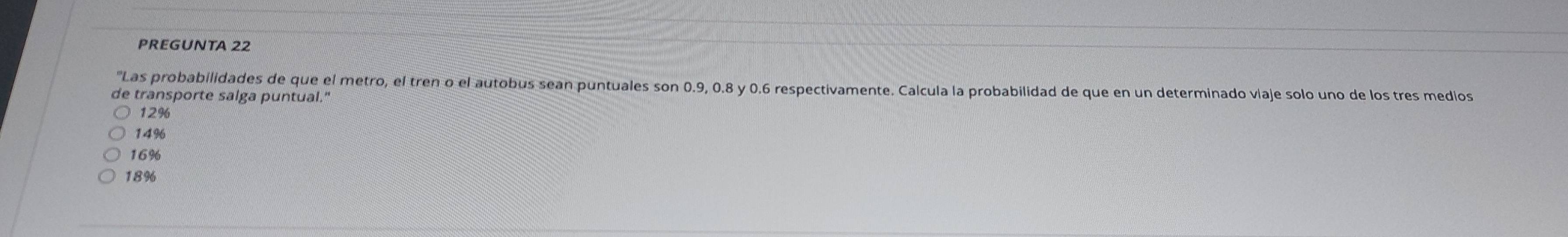 PREGUNTA 22
"Las probabilidades de que el metro, el tren o el autobus sean puntuales son 0.9, 0.8 y 0.6 respectivamente. Calcula la probabilidad de que en un determinado viaje solo uno de los tres medlos
de transporte salga puntual."
12%
149
16%
18%