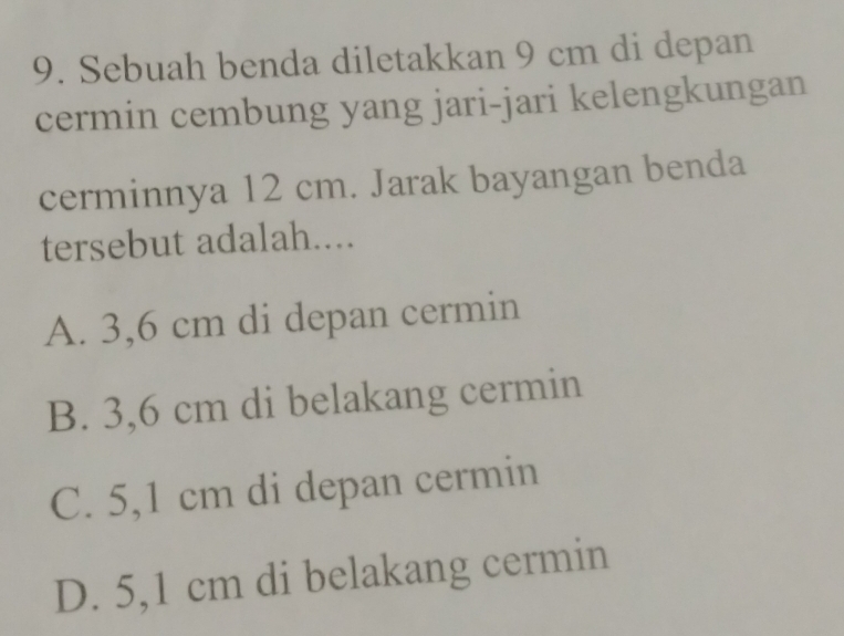 Sebuah benda diletakkan 9 cm di depan
cermin cembung yang jari-jari kelengkungan
cerminnya 12 cm. Jarak bayangan benda
tersebut adalah....
A. 3,6 cm di depan cermin
B. 3,6 cm di belakang cermin
C. 5,1 cm di depan cermin
D. 5,1 cm di belakang cermin