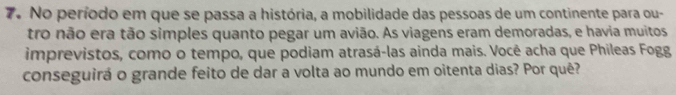 No período em que se passa a história, a mobilidade das pessoas de um continente para ou- 
tro não era tão simples quanto pegar um avião. As viagens eram demoradas, e havia muitos 
imprevistos, como o tempo, que podiam atrasá-las ainda mais. Você acha que Phileas Fogg 
conseguirá o grande feito de dar a volta ao mundo em oitenta dias? Por quê?